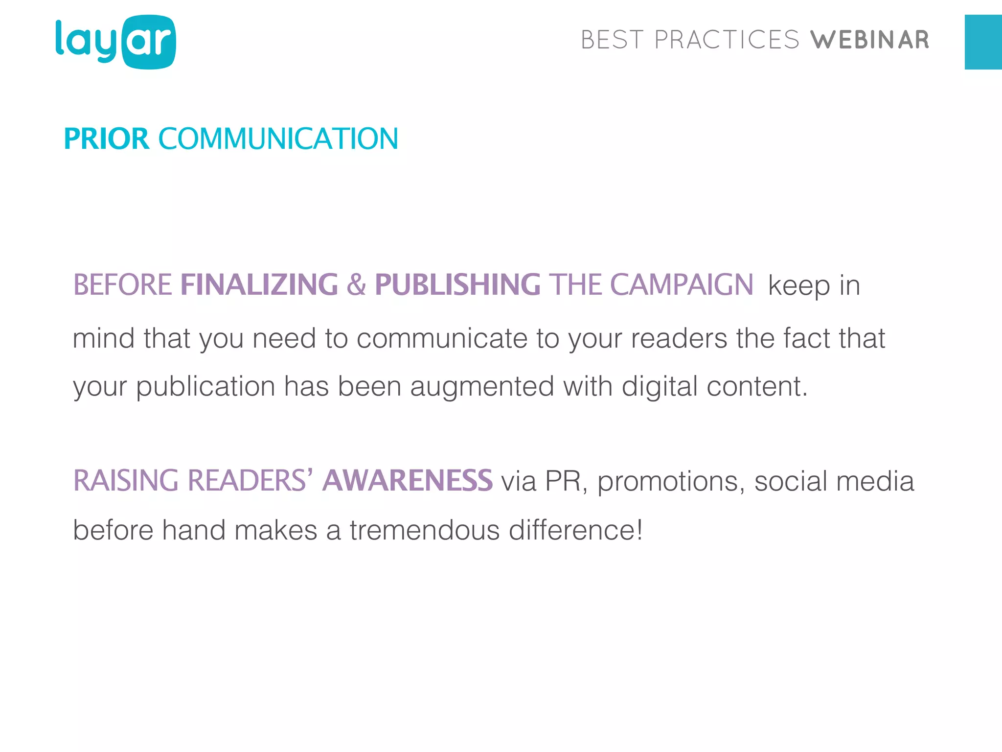BEST PRACTICES WEBINAR

PRIOR COMMUNICATION

BEFORE FINALIZING & PUBLISHING THE CAMPAIGN keep in
mind that you need to communicate to your readers the fact that
your publication has been augmented with digital content.

RAISING READERS’ AWARENESS via PR, promotions, social media
before hand makes a tremendous difference!

 