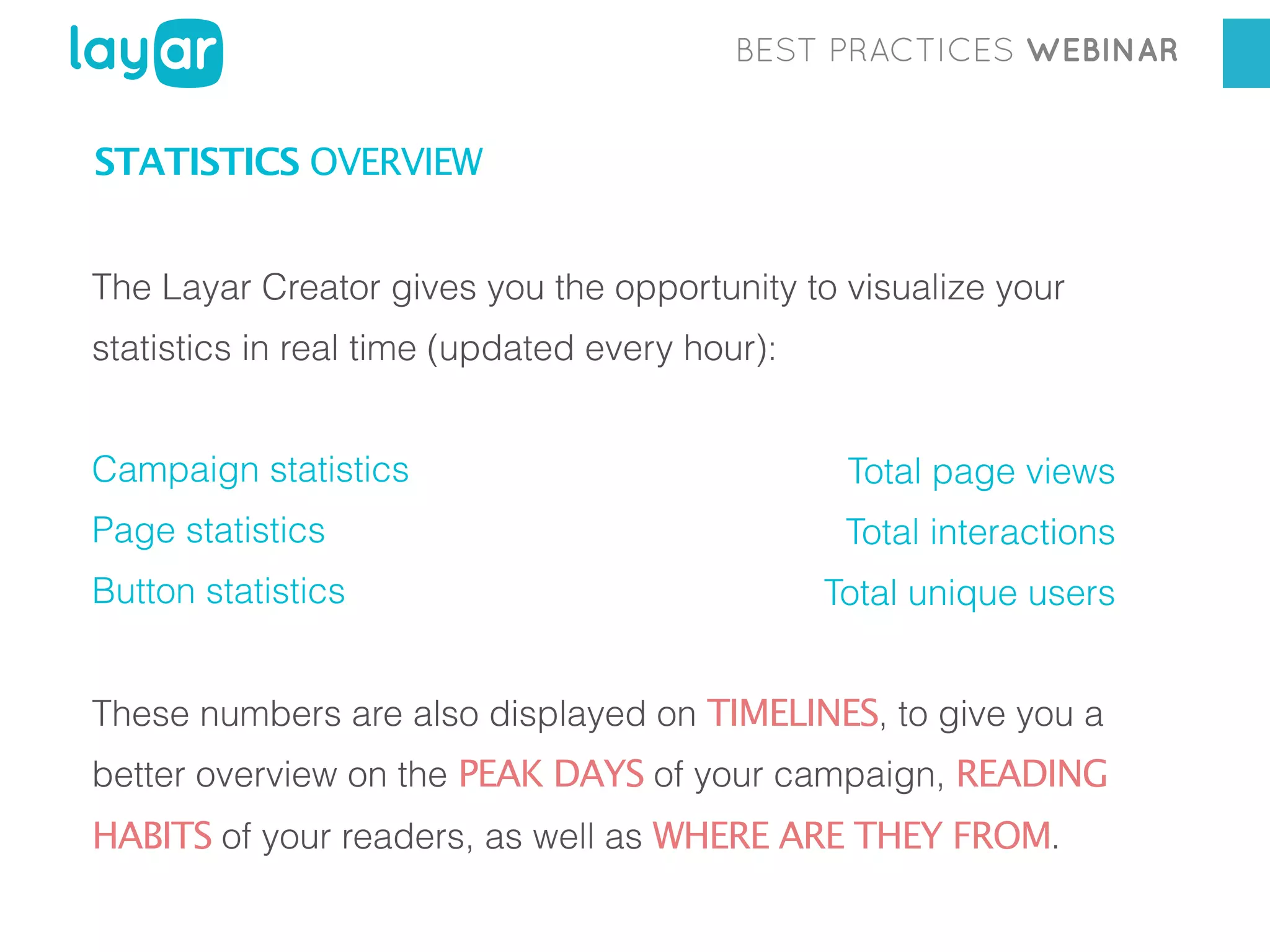 BEST PRACTICES WEBINAR

STATISTICS OVERVIEW
The Layar Creator gives you the opportunity to visualize your
statistics in real time (updated every hour):
Campaign statistics

Total page views

Page statistics

Total interactions

Button statistics

Total unique users

These numbers are also displayed on TIMELINES, to give you a
better overview on the PEAK DAYS of your campaign, READING

HABITS of your readers, as well as WHERE ARE THEY FROM.

 