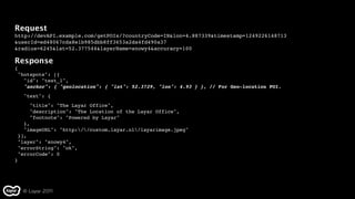 Request
http://devAPI.example.com/getPOIs/?countryCode=IN&lon=4.887339&timestamp=1249226148713
&userId=ed48067cda8e1b985dbb8ff3653a2da4fd490a37
&radius=6245&lat=52.377544&layerName=snowy4&accuracy=100

Response
{
 "hotspots": [{
   "id": "test_1",
   "anchor": { "geolocation": { "lat": 52.3729, "lon": 4.93 } }, // For Geo-location POI.
   "text": {
      "title": "The Layar Office",
      "description": "The Location of the Layar Office",
      "footnote": "Powered by Layar"
    },
  "imageURL": "http://custom.layar.nl/layarimage.jpeg"
 }],
 "layer": "snowy4",
 "errorString": "ok",
  "errorCode": 0
}




    © Layar 2011
 