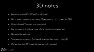 3D notes
   •   Base format is OBJ (WaveFront format)

   •   Good interchange format, most 3D programs can convert to OBJ

   •   Materials and Textures are supported

   •   For textures only diffuse color of the material is supported

   •   No multiple textures

   •   Transparency support (no blending with other objects though)

   •   Conversion to L3D (Layar binary format) required

© Layar 2011
 
