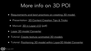 More info on 3D POI
   •   Requirements and best practices on creating 3D model.

       •   Presentation: 3D Content Creation Tips & Tricks

       •   Manual: 3D in Layar v1.0 (pdf)

   •   Layar 3D model Converter

   •   Tutorial: Create texture-animated 3D models

   •   Tutorial: Positioning 3D model within Layar3D Model Converter

© Layar 2011
 