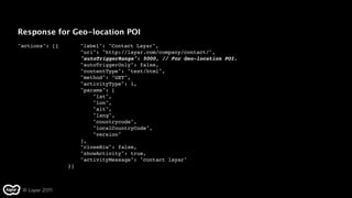 Response for Geo-location POI
"actions": [{" "    "label": "Contact Layar",
                    "uri": "http://layar.com/company/contact/",
                    "autoTriggerRange": 5000, // For Geo-location POI.
                    "autoTriggerOnly": false,
                    "contentType": "text/html",
                    "method": "GET",
                    "activityType": 1,
                    "params": [
                        "lat",
                        "lon",
                        "alt",
                        "lang",
                        "countrycode",
                        "localCountryCode",
                        "version"
                    ],
                    "closeBiw": false,
                    "showActivity": true,
                    "activityMessage": "contact layar"
                }]



 © Layar 2011
 