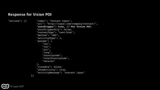 Response for Vision POI
"actions": [{" "    "label": "Contact Layar",
                    "uri": "http://layar.com/company/contact/",
                    "autoTrigger": true, // For Vision POI.
                    "autoTriggerOnly": false,
                    "contentType": "text/html",
                    "method": "GET",
                    "activityType": 1,
                    "params": [
                        "lat",
                        "lon",
                        "alt",
                        "lang",
                        "countrycode",
                        "localCountryCode",
                        "version"
                    ],
                    "closeBiw": false,
                    "showActivity": true,
                    "activityMessage": "contact layar"
                }]



 © Layar 2011
 