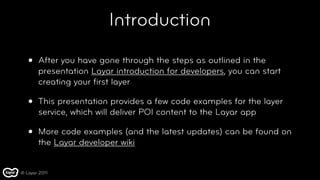 Introduction

   •   After you have gone through the steps as outlined in the
       presentation Layar introduction for developers, you can start
       creating your ﬁrst layer

   •   This presentation provides a few code examples for the layer
       service, which will deliver POI content to the Layar app

   •   More code examples (and the latest updates) can be found on
       the Layar developer wiki


© Layar 2011
 