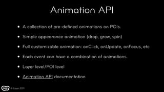 Animation API
     •    A collection of pre-deﬁned animations on POIs.

     •    Simple appearance animation (drop, grow, spin)

     •    Full customizable animation: onClick, onUpdate, onFocus, etc

     •    Each event can have a combination of animations.

     •    Layer level/POI level

     •    Animation API documentation

© Layar 2011
 