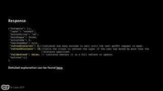 Response

{"hotspots": [],
 "layer": "snowy4",
 "errorString": "ok",
 "morePages": false,
 "errorCode": 0,
 "nextPageKey": null,
 "refreshInterval": 2,//indicates how many seconds to wait until the next getPOI request is made.
 "refreshDistance": 10,//tells the client to refresh the layer if the user has moved by more than the
                       //distance specified.
 "fullRefresh": false, // indicates whether it is a full refresh or update.
 "actions":[]
}


Detailed explanation can be found here.




 © Layar 2011
 