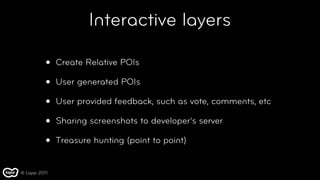 Interactive layers

           •   Create Relative POIs

           •   User generated POIs

           •   User provided feedback, such as vote, comments, etc

           •   Sharing screenshots to developer’s server

           •   Treasure hunting (point to point)


© Layar 2011
 