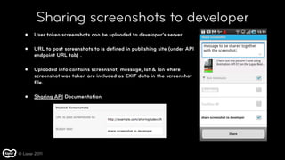 Sharing screenshots to developer
   •   User taken screenshots can be uploaded to developer’s server.

   •   URL to post screenshots to is deﬁned in publishing site (under API
       endpoint URL tab) .

   •   Uploaded info contains screenshot, message, lat & lon where
       screenshot was taken are included as EXIF data in the screenshot
       ﬁle.

   •   Sharing API Documentation




© Layar 2011
 