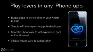 Play layers in any iPhone app

   •   Binary code to be included in your Xcode
       project

   •   Simple API that opens any published layer

   •   Seamless handover to AR experience (incl.
       authentication)

   •   iPhone Player Wiki documentation


© Layar 2011
 