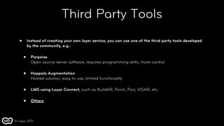 Third Party Tools
   •       Instead of creating your own layer service, you can use one of the third party tools developed
           by the community, e.g.:

       •     Porpoise
             Open source server software, requires programming skills, more control

       •     Hoppala Augmentation
             Hosted solution, easy to use, limited functionality

       •     LMS using Layar Connect, such as BuildAR, Poistr, Poiz, VISAR, etc.

       •     Others



© Layar 2011
 