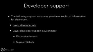 Developer support
   •   The following support resources provide a wealth of information
       for developers:

       •   Layar developer wiki

       •   Layar developer support environment

           •   Discussion forums

           •   Support tickets

© Layar 2011
 