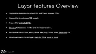 Layar features Overview
•   Support for both Geo-location POIs and Vision enabled POIs

•   Support for icon/images/3D models

•   Support for animated POIs

•   Sharing to facebook, Twitter and Developer’s server.

•   Interactive actions: call, email, share, web page, audio, video, async call etc

•   Gaming elements: autotriggers, relative POIs, point to point




© Layar 2011
 
