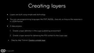 Creating layers
 •       Layers are built using simple web technology

 •       You can use programming languages like PHP, MySQL, Java etc as long as the response is
         in JSON format

 •       2 step process:

         1.     Create a layer deﬁnition in the Layar publishing environment

         2. Create a layer service for delivering the POI content to the Layar app

     •        Step by step Tutorial: Create a simple layer




© Layar 2011
 