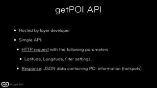 getPOI API

   •   Hosted by layer developer

   •   Simple API:

       •   HTTP request with the following parameters

           •   Latitude, Longitude, ﬁlter settings,...

       •   Response: JSON data containing POI information (hotspots)


© Layar 2011
 