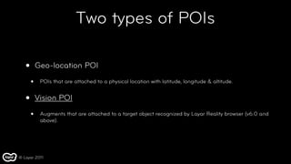 Two types of POIs

   •       Geo-location POI

       •    POIs that are attached to a physical location with latitude, longitude & altitude.


   •       Vision POI

       •    Augments that are attached to a target object recognized by Layar Reality browser (v6.0 and
            above).




© Layar 2011
 