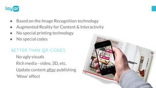 ● Based on the Image Recognition technology
● Augmented Reality for Content & Interactivity
● No special printing technolo...