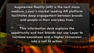 Augmented Reality (AR) is the next mass
medium. Layar’s market leading AR platform
facilitates deep engagement between brands
       and people in their everyday lives.

      This information deck explains the
opportunity and how brands can use Layar to
 increase awareness and a higher conversion
              into a call to action.

                                              © 2010, Layar B.V.
 