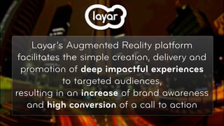 Layar’s Augmented Reality platform
 facilitates the simple creation, delivery and
  promotion of deep impactful experiences
             to targeted audiences,
resulting in an increase of brand awareness
   and high conversion of a call to action
                                            © 2010, Layar B.V.
 