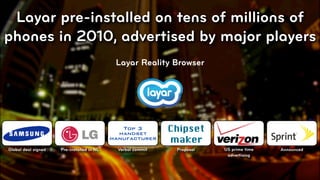 Layar pre-installed on tens of millions of
phones in 2010, advertised by major players
                                            Layar Reality Browser




                                              Top 3
                                             handset
                                                             Chipset
                                           manufacturer      maker
Global deal signed   Pre-installed in NL     Verbal commit    Proposal   US prime time   Announced
                                                                          advertising



                                                                                            © 2010, Layar B.V.
 