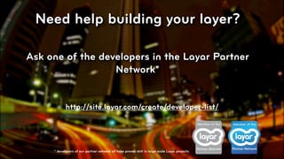 Need help building your layer?

Ask one of the developers in the Layar Partner
                  Network*


            http://site.layar.com/create/developer-list/




     * developers of our partner network all have proven skill in large scale Layar projects
                                                                                               © 2010, Layar B.V.
 
