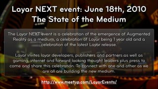 Layar NEXT event: June 18th, 2010
      The State of the Medium
The Layar NEXT event is a celebration of the emergence of Augmented
  Reality as a medium, a celebration of Layar being 1 year old and a
                celebration of the latest Layar release.

  Layar invites layar developers, publishers and partners as well as
 gaming, internet and forward looking thought leaders plus press to
come and share this celebration. To connect with one and other as we
                 are all are building the new medium.

                http://www.meetup.com/LayarEvents/
                                                                 © 2010, Layar B.V.
 