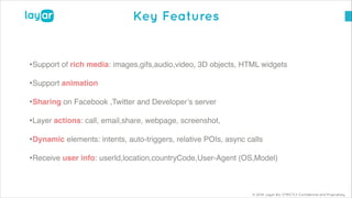 © 2014, Layar B.V. STRICTLY Confidential and Proprietary
Key Features
•Support of rich media: images,gifs,audio,video, 3D objects, HTML widgets!
•Support animation !
•Sharing on Facebook ,Twitter and Developer’s server!
•Layer actions: call, email,share, webpage, screenshot, !
•Dynamic elements: intents, auto-triggers, relative POIs, async calls!
•Receive user info: userId,location,countryCode,User-Agent (OS,Model)
 