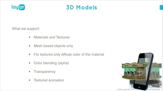 © 2014, Layar B.V. STRICTLY Confidential and Proprietary
3D Models
What we support:!
• Materials and Textures!
• Mesh based objects only!
• For textures only diffuse color of the material!
• Color blending (alpha) !
• Transparency!
• Textured animation
 