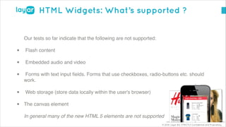© 2014, Layar B.V. STRICTLY Confidential and Proprietary
HTML Widgets: What’s supported ?
Our tests so far indicate that the following are not supported:!
• Flash content!
• Embedded audio and video!
• Forms with text input ﬁelds. Forms that use checkboxes, radio-buttons etc. should
work.!
• Web storage (store data locally within the user's browser)!
• The canvas element!
In general many of the new HTML 5 elements are not supported
 