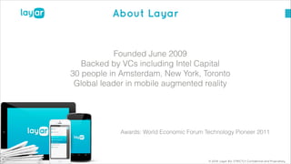 © 2014, Layar B.V. STRICTLY Confidential and Proprietary
About Layar
!
Founded June 2009
Backed by VCs including Intel Capital
30 people in Amsterdam, New York, Toronto
Global leader in mobile augmented reality
!
!
!
Awards: World Economic Forum Technology Pioneer 2011
 