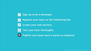 © 2013, Layar B.V. STRICTLY Confidential and Proprietary
Sign up to be a developer
!
Register your layer on the Publishing Site
!
Create your web services
!
Test your layer thoroughly
!
Publish your layer once it works as expected
 