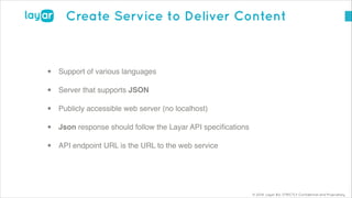 © 2014, Layar B.V. STRICTLY Confidential and Proprietary
Create Service to Deliver Content
!
• Support of various languages!
• Server that supports JSON!
• Publicly accessible web server (no localhost)!
• Json response should follow the Layar API speciﬁcations!
• API endpoint URL is the URL to the web service
 