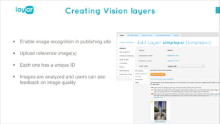 © 2014, Layar B.V. STRICTLY Confidential and Proprietary
Creating Vision layers
!
• Enable image recognition in publishing site!
• Upload reference image(s)!
• Each one has a unique ID!
• Images are analyzed and users can see
feedback on image quality
 