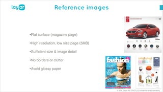 © 2014, Layar B.V. STRICTLY Confidential and Proprietary
Reference images
•Flat surface (magazine page)!
•High resolution, low size page (5MB)!
•Sufﬁcient size & image detail!
•No borders or clutter !
•Avoid glossy paper
 