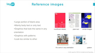 © 2014, Layar B.V. STRICTLY Confidential and Proprietary
Reference images
•Large portion of blank area!
•Mainly body text or only text!
•Graphics that look the same in any
orientation !
•Graphics with patterns!
•Look too similar to other
insufﬁcient details similar imagesplain text
the same in any orientation pattern
 