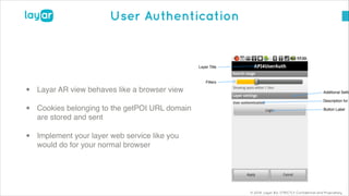 © 2014, Layar B.V. STRICTLY Confidential and Proprietary
User Authentication
• Layar AR view behaves like a browser view!
• Cookies belonging to the getPOI URL domain
are stored and sent!
• Implement your layer web service like you
would do for your normal browser
 