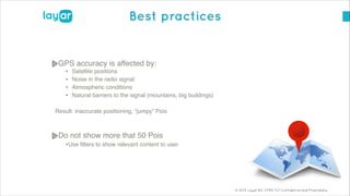 © 2013, Layar B.V. STRICTLY Confidential and Proprietary
Best practices
GPS accuracy is affected by:!
• Satellite positions!
• Noise in the radio signal!
• Atmospheric conditions!
• Natural barriers to the signal (mountains, big buildings)!
!
Result: inaccurate positioning, “jumpy” Pois !
!
Do not show more that 50 Pois!
•Use ﬁlters to show relevant content to user!
!
!
!
 