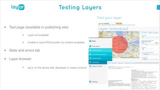 © 2014, Layar B.V. STRICTLY Confidential and Proprietary
Testing Layers
• Test page (available in publishing site)!
• Layer not available!
• Unable to reach POI provider (no content available)!
• Stats and errors tab!
• Layar browser!
• log in on the device with developer or viewer account
 