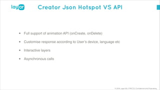 © 2014, Layar B.V. STRICTLY Confidential and Proprietary
Creator Json Hotspot VS API
• Full support of animation API (onCreate, onDelete)!
• Customise response according to User’s device, language etc!
• Interactive layers!
• Asynchronous calls!
 