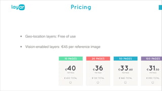 © 2013, Layar B.V. STRICTLY Confidential and Proprietary
Pricing
• Geo-location layers: Free of use!
• Vision-enabled layers: €45 per reference image
 