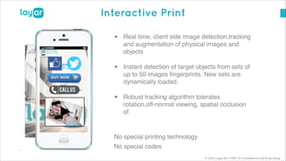 © 2013, Layar B.V. STRICTLY Confidential and Proprietary
Interactive Print
• Real time, client side image detection,tracking
and augmentation of physical images and
objects!
• Instant detection of target objects from sets of
up to 50 images ﬁngerprints. New sets are
dynamically loaded.!
• Robust tracking algorithm tolerates
rotation,off-normal viewing, spatial occlusion
of!
!
No special printing technology!
No special codes
 