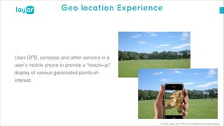 © 2014, Layar B.V. STRICTLY Confidential and Proprietary
Geo location Experience
!
Uses GPS, compass and other sensors in a
user’s mobile phone to provide a “heads-up”
display of various geolocated points-of-
interest.
 