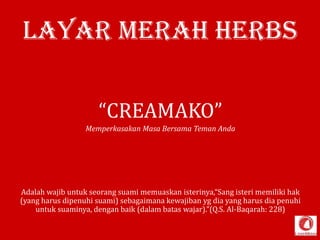 Layar Merah HERBS
“CREAMAKO”
Memperkasakan Masa Bersama Teman Anda

Adalah wajib untuk seorang suami memuaskan isterinya,“Sang isteri memiliki hak
(yang harus dipenuhi suami) sebagaimana kewajiban yg dia yang harus dia penuhi
untuk suaminya, dengan baik (dalam batas wajar).”(Q.S. Al-Baqarah: 228)

 