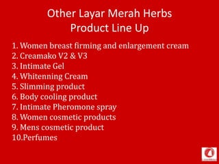 Other Layar Merah Herbs
Product Line Up
1. Women breast firming and enlargement cream
2. Creamako V2 & V3
3. Intimate Gel
4. Whitenning Cream
5. Slimming product
6. Body cooling product
7. Intimate Pheromone spray
8. Women cosmetic products
9. Mens cosmetic product
10.Perfumes
 