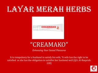 Layar Merah HERBS
“CREAMAKO”
Enhansing Your Sexual Pleasures
It is compulsory for a husband to satisfy his wife, "A wife has the right to be
satisfied as she has the obligation to satisfies her husband well (Q.S. Al-Baqarah:
228)
 