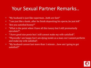 Your Sexual Partner Remarks..
• “My husband is just like superman…both are fast!”
• ”I am just like a bank...after he finish depositing his sperm..he just left”
• ”Are you satisfied honey?”
• “What is the point when I have all this luxury but I still premarturly
ejeculate?”.
• “I have good size penis but I still cannot make my wife satisfied!”.
• “Physically I am happy but I am dying inside as a man coz I cannot perform
and make my wife satisfied”.
• “My husband cannot last more than 1 minute….how am I going to get
satisfied?”
 