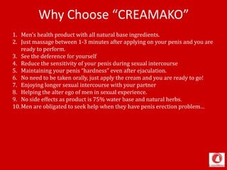 Why Choose “CREAMAKO”
1. Men's health product with all natural base ingredients.
2. Just massage between 1-3 minutes after applying on your penis and you are
ready to perform.
3. See the deference for yourself
4. Reduce the sensitivity of your penis during sexual intercourse
5. Maintaining your penis “hardness” even after ejaculation.
6. No need to be taken orally, just apply the cream and you are ready to go!
7. Enjoying longer sexual intercourse with your partner
8. Helping the alter ego of men in sexual experience.
9. No side effects as product is 75% water base and natural herbs.
10.Men are obligated to seek help when they have penis erection problem…
 
