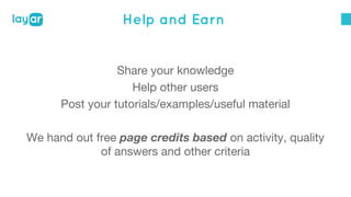 Help and Earn 
Share your knowledge 
Help other users 
Post your tutorials/examples/useful material 
We hand out free page credits based on activity, quality 
of answers and other criteria 
 