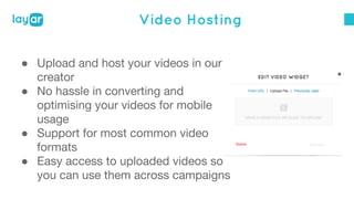 Video Hosting 
● Upload and host your videos in our 
creator 
● No hassle in converting and 
optimising your videos for mobile 
usage 
● Support for most common video 
formats 
● Easy access to uploaded videos so 
you can use them across campaigns 
 