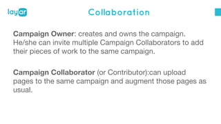Collaboration 
Campaign Owner: creates and owns the campaign. 
He/she can invite multiple Campaign Collaborators to add 
their pieces of work to the same campaign. 
Campaign Collaborator (or Contributor):can upload 
pages to the same campaign and augment those pages as 
usual. 
 