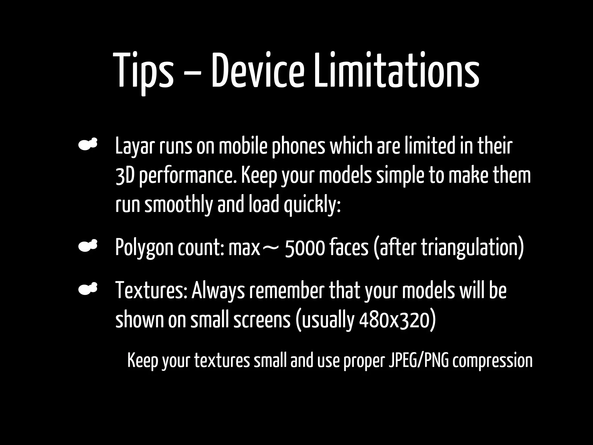 Tips – Device Limitations
    Layar runs on mobile phones which are limited in their
    3D performance. Keep your models simple to make them
    run smoothly and load quickly:
    Polygon count: max~ 5000 faces (after triangulation)
    Textures: Always remember that your models will be
    shown on small screens (usually 480x320)
•    Keep your textures small and use proper JPEG/PNG compression
 
